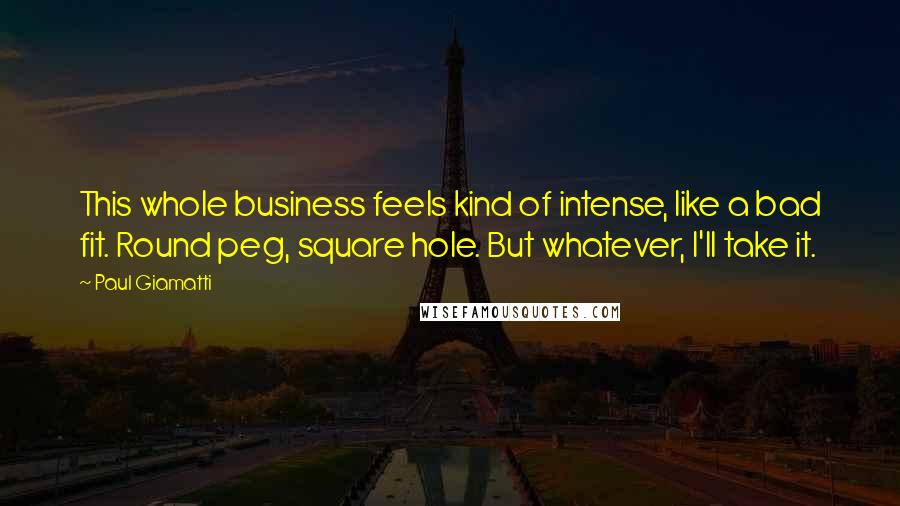 Paul Giamatti Quotes: This whole business feels kind of intense, like a bad fit. Round peg, square hole. But whatever, I'll take it.