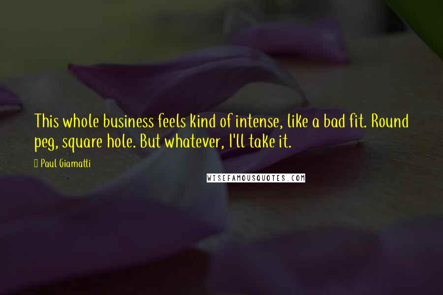 Paul Giamatti Quotes: This whole business feels kind of intense, like a bad fit. Round peg, square hole. But whatever, I'll take it.