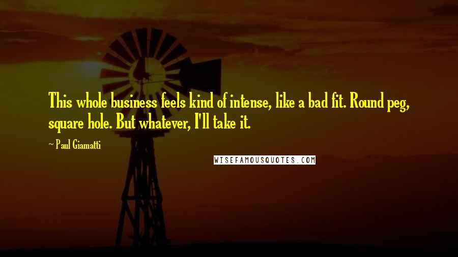 Paul Giamatti Quotes: This whole business feels kind of intense, like a bad fit. Round peg, square hole. But whatever, I'll take it.