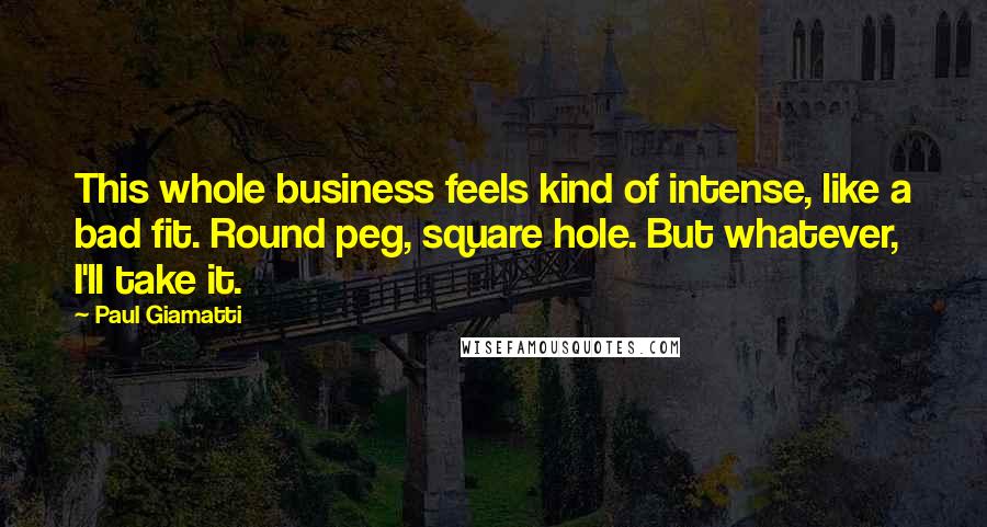 Paul Giamatti Quotes: This whole business feels kind of intense, like a bad fit. Round peg, square hole. But whatever, I'll take it.