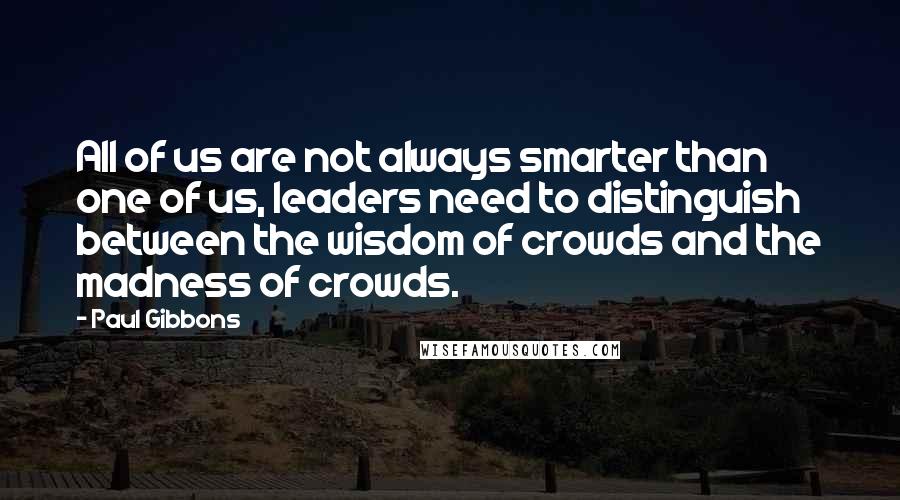 Paul Gibbons Quotes: All of us are not always smarter than one of us, leaders need to distinguish between the wisdom of crowds and the madness of crowds.