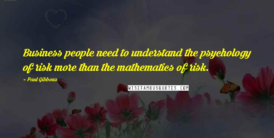 Paul Gibbons Quotes: Business people need to understand the psychology of risk more than the mathematics of risk.