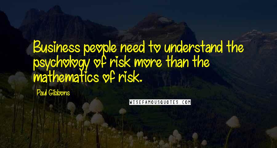 Paul Gibbons Quotes: Business people need to understand the psychology of risk more than the mathematics of risk.