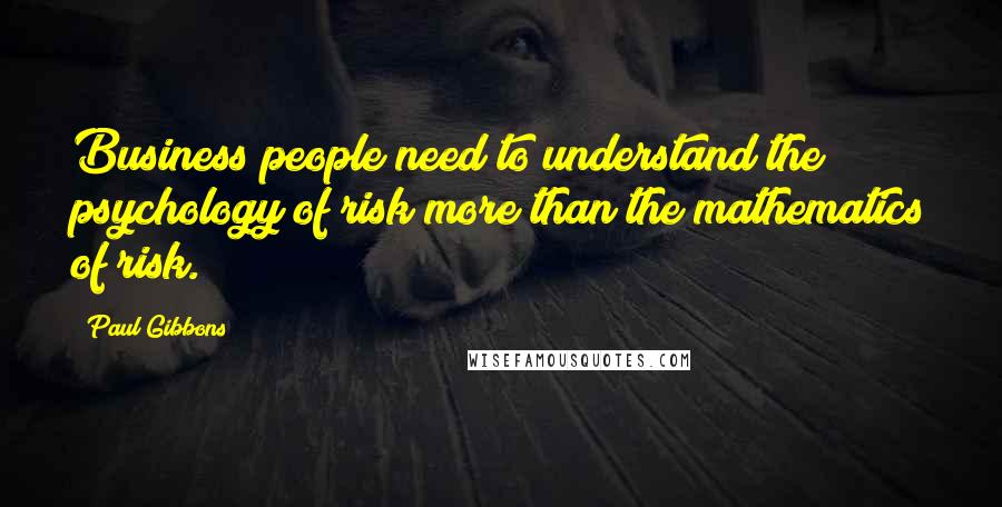 Paul Gibbons Quotes: Business people need to understand the psychology of risk more than the mathematics of risk.