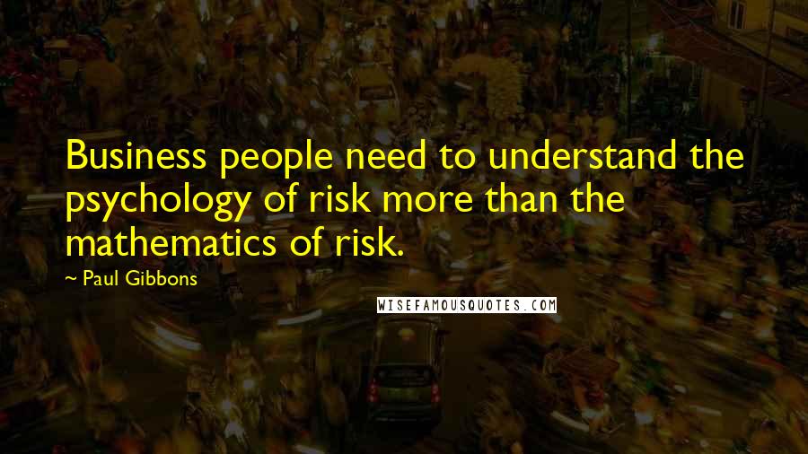 Paul Gibbons Quotes: Business people need to understand the psychology of risk more than the mathematics of risk.