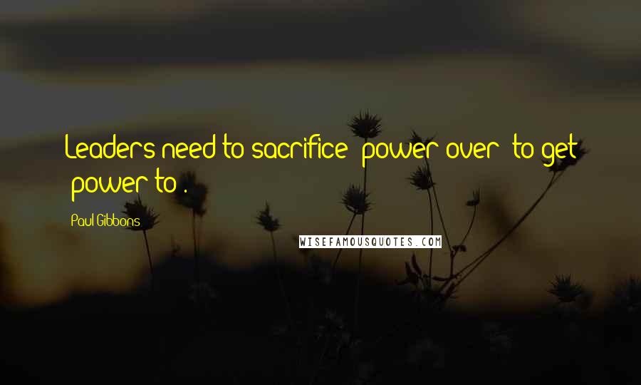 Paul Gibbons Quotes: Leaders need to sacrifice "power-over" to get "power-to".