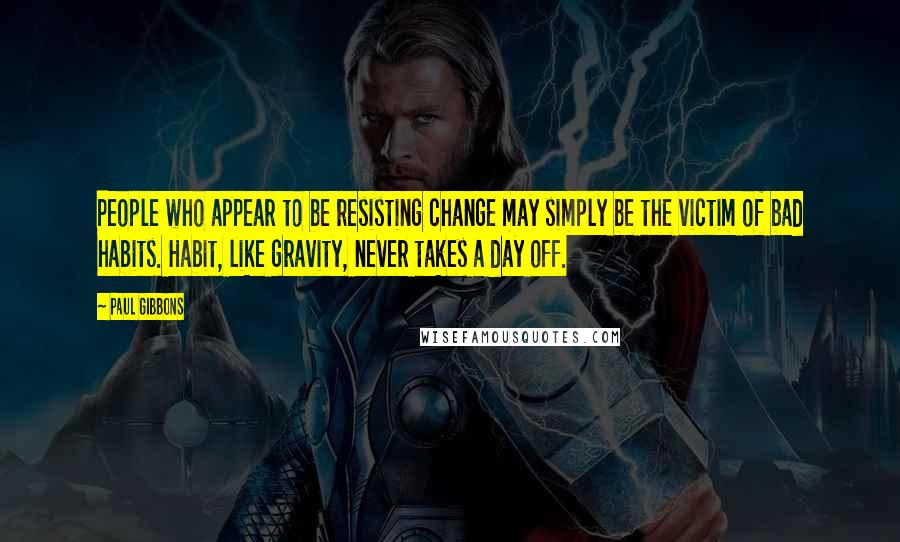 Paul Gibbons Quotes: People who appear to be resisting change may simply be the victim of bad habits. Habit, like gravity, never takes a day off.