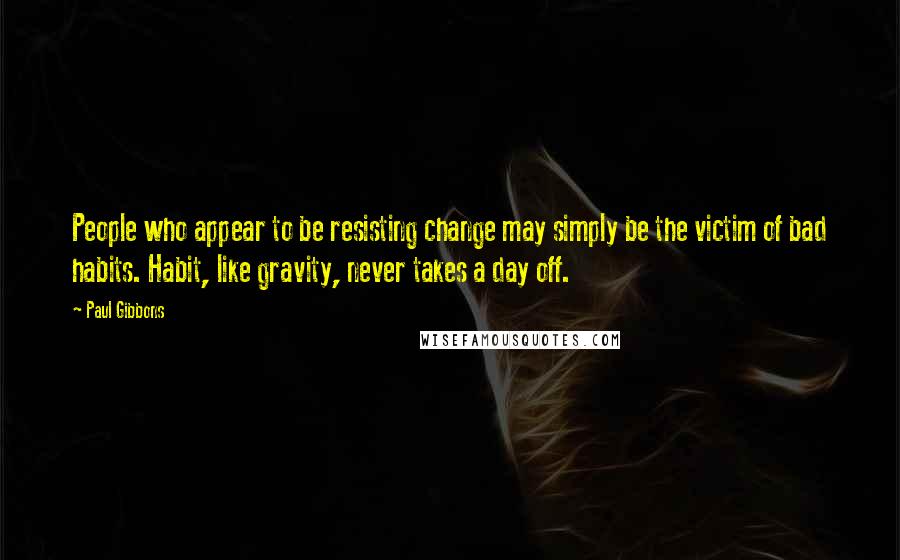 Paul Gibbons Quotes: People who appear to be resisting change may simply be the victim of bad habits. Habit, like gravity, never takes a day off.