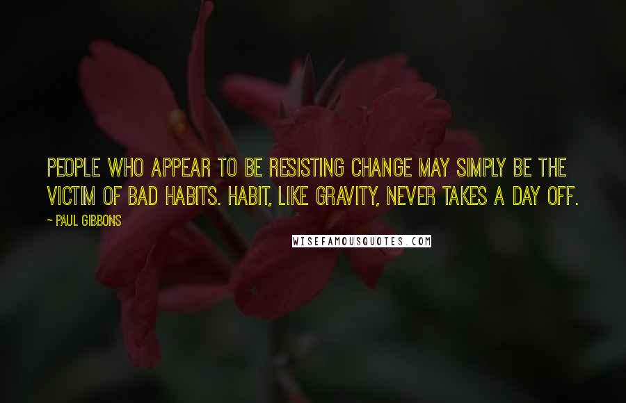 Paul Gibbons Quotes: People who appear to be resisting change may simply be the victim of bad habits. Habit, like gravity, never takes a day off.