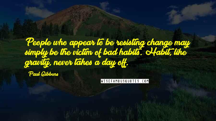 Paul Gibbons Quotes: People who appear to be resisting change may simply be the victim of bad habits. Habit, like gravity, never takes a day off.