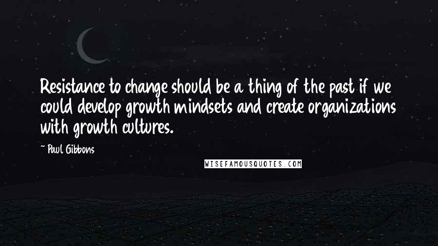 Paul Gibbons Quotes: Resistance to change should be a thing of the past if we could develop growth mindsets and create organizations with growth cultures.