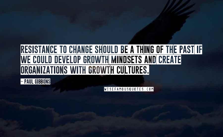 Paul Gibbons Quotes: Resistance to change should be a thing of the past if we could develop growth mindsets and create organizations with growth cultures.