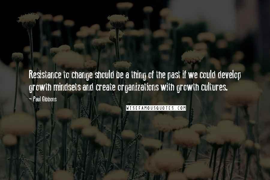 Paul Gibbons Quotes: Resistance to change should be a thing of the past if we could develop growth mindsets and create organizations with growth cultures.