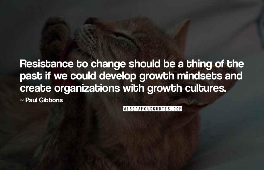 Paul Gibbons Quotes: Resistance to change should be a thing of the past if we could develop growth mindsets and create organizations with growth cultures.