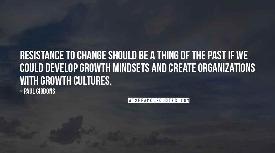 Paul Gibbons Quotes: Resistance to change should be a thing of the past if we could develop growth mindsets and create organizations with growth cultures.