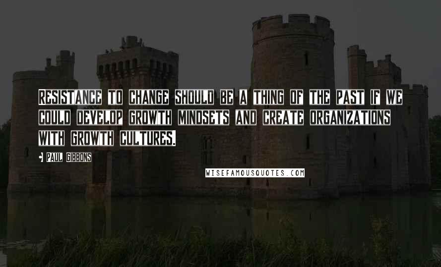 Paul Gibbons Quotes: Resistance to change should be a thing of the past if we could develop growth mindsets and create organizations with growth cultures.