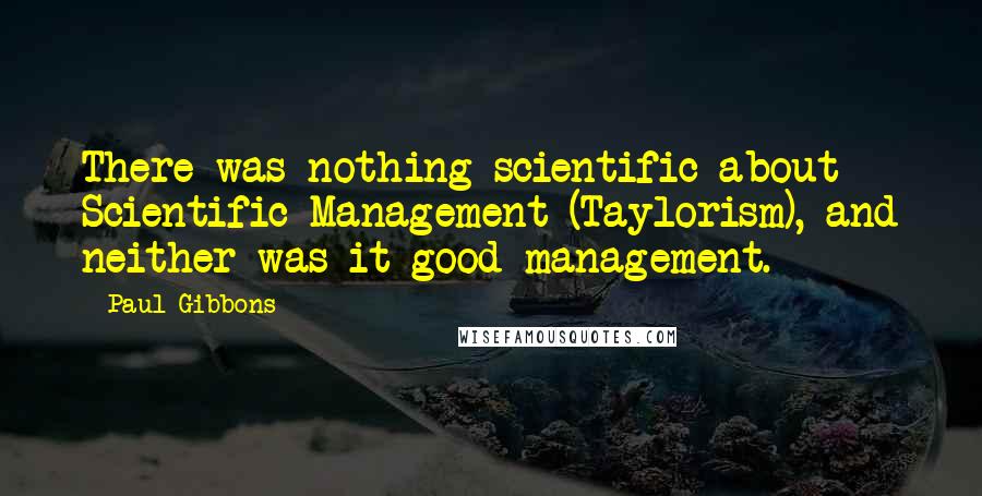 Paul Gibbons Quotes: There was nothing scientific about Scientific Management (Taylorism), and neither was it good management.