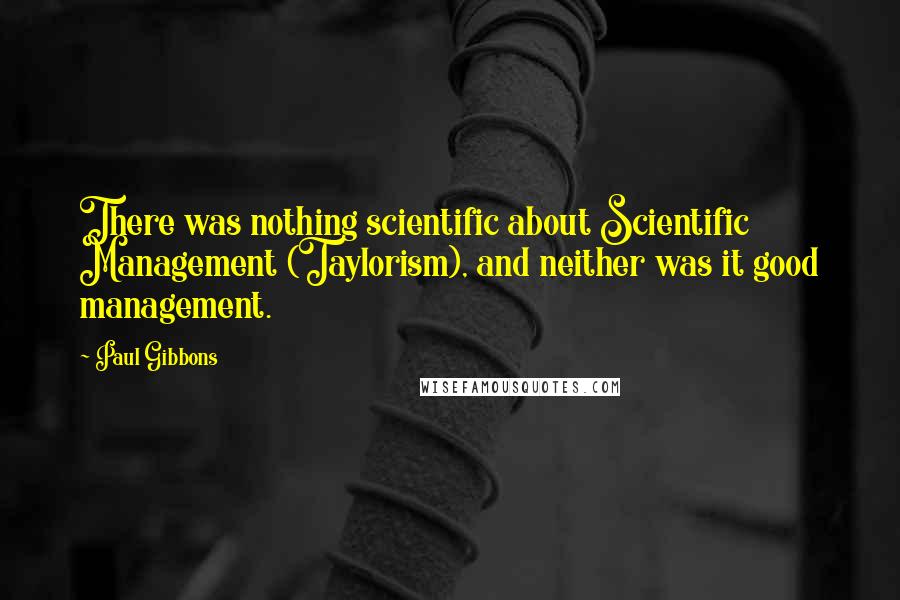 Paul Gibbons Quotes: There was nothing scientific about Scientific Management (Taylorism), and neither was it good management.