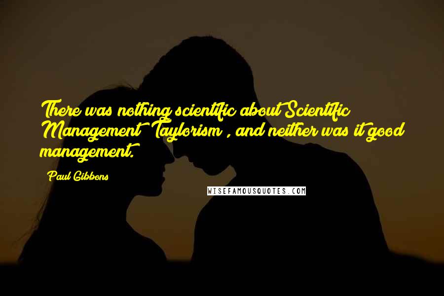 Paul Gibbons Quotes: There was nothing scientific about Scientific Management (Taylorism), and neither was it good management.