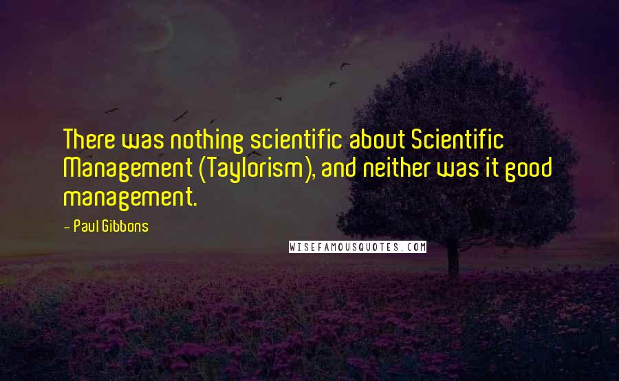 Paul Gibbons Quotes: There was nothing scientific about Scientific Management (Taylorism), and neither was it good management.