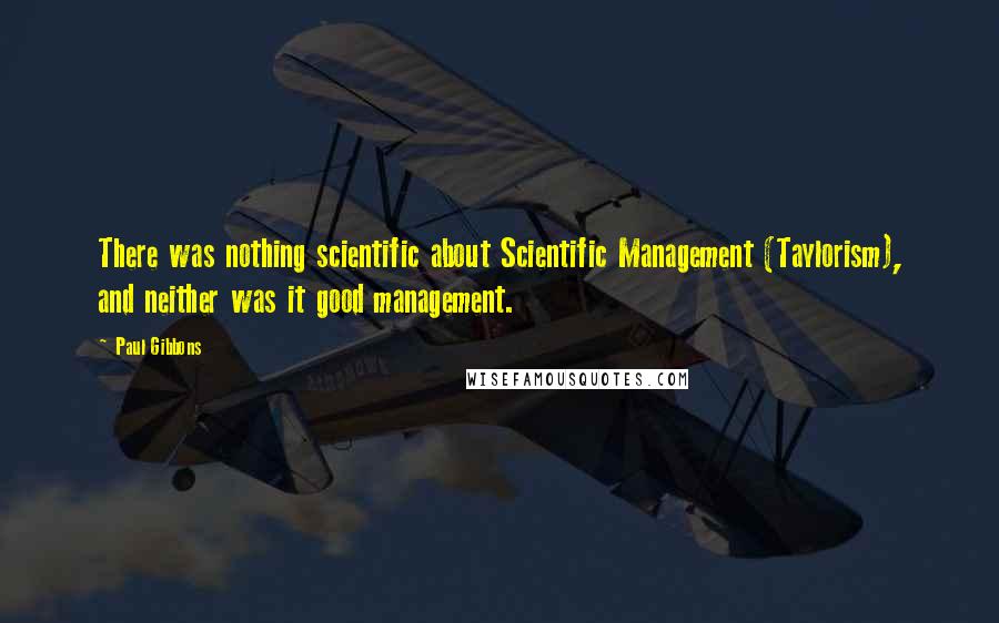 Paul Gibbons Quotes: There was nothing scientific about Scientific Management (Taylorism), and neither was it good management.