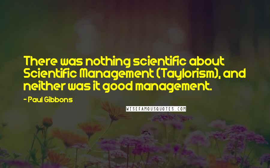 Paul Gibbons Quotes: There was nothing scientific about Scientific Management (Taylorism), and neither was it good management.