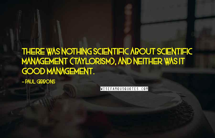 Paul Gibbons Quotes: There was nothing scientific about Scientific Management (Taylorism), and neither was it good management.