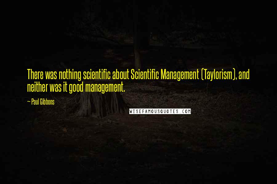 Paul Gibbons Quotes: There was nothing scientific about Scientific Management (Taylorism), and neither was it good management.