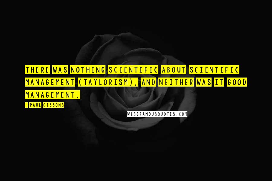 Paul Gibbons Quotes: There was nothing scientific about Scientific Management (Taylorism), and neither was it good management.