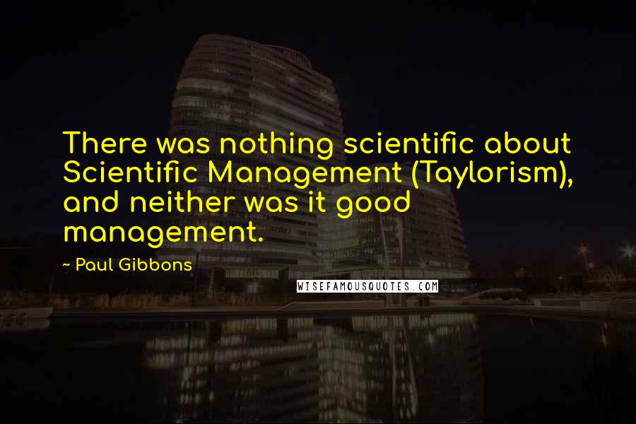 Paul Gibbons Quotes: There was nothing scientific about Scientific Management (Taylorism), and neither was it good management.