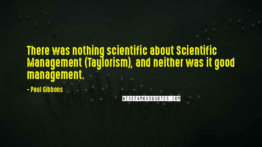 Paul Gibbons Quotes: There was nothing scientific about Scientific Management (Taylorism), and neither was it good management.