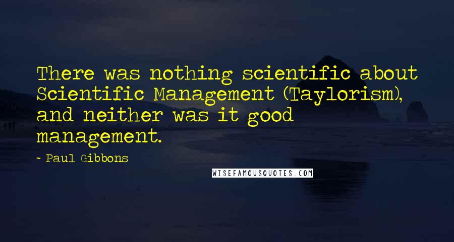 Paul Gibbons Quotes: There was nothing scientific about Scientific Management (Taylorism), and neither was it good management.