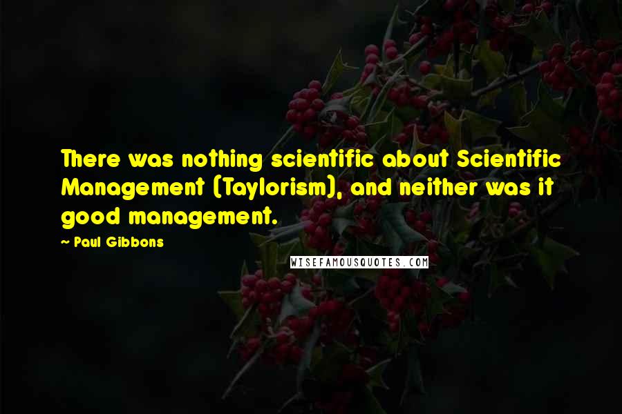 Paul Gibbons Quotes: There was nothing scientific about Scientific Management (Taylorism), and neither was it good management.