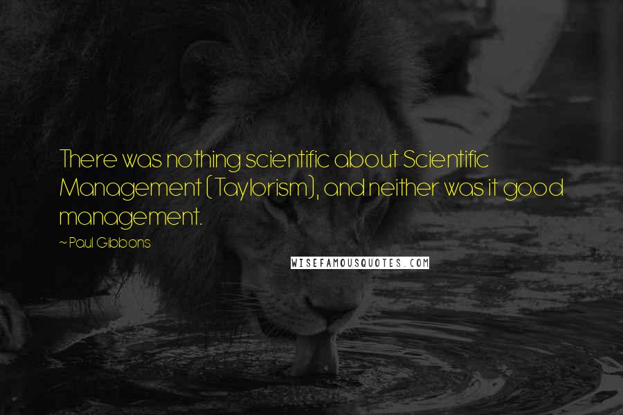 Paul Gibbons Quotes: There was nothing scientific about Scientific Management (Taylorism), and neither was it good management.