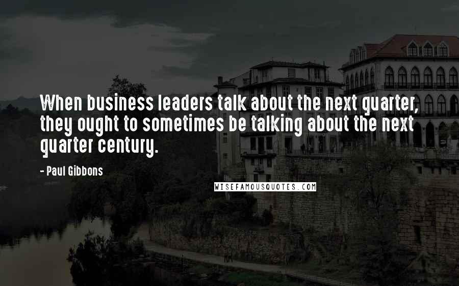 Paul Gibbons Quotes: When business leaders talk about the next quarter, they ought to sometimes be talking about the next quarter century.