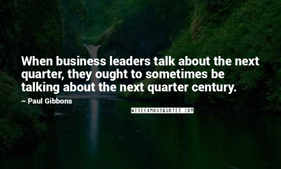 Paul Gibbons Quotes: When business leaders talk about the next quarter, they ought to sometimes be talking about the next quarter century.