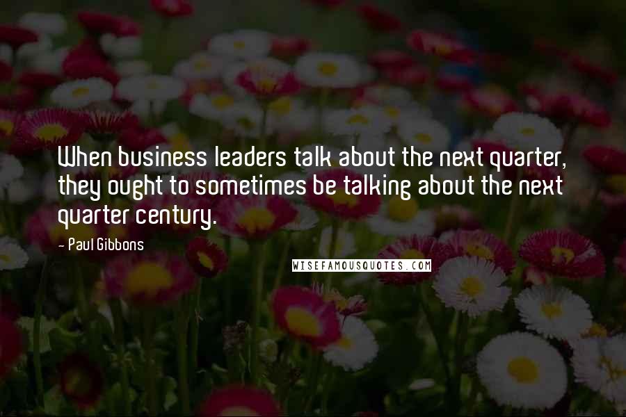 Paul Gibbons Quotes: When business leaders talk about the next quarter, they ought to sometimes be talking about the next quarter century.