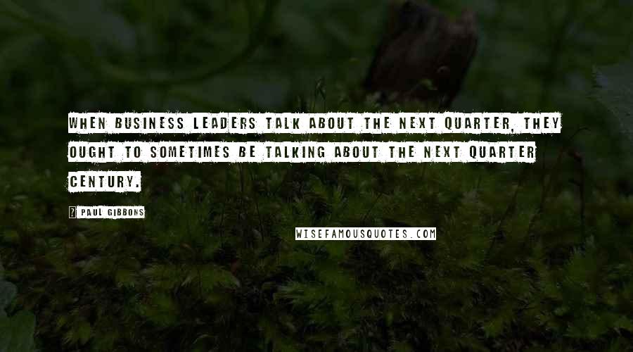 Paul Gibbons Quotes: When business leaders talk about the next quarter, they ought to sometimes be talking about the next quarter century.