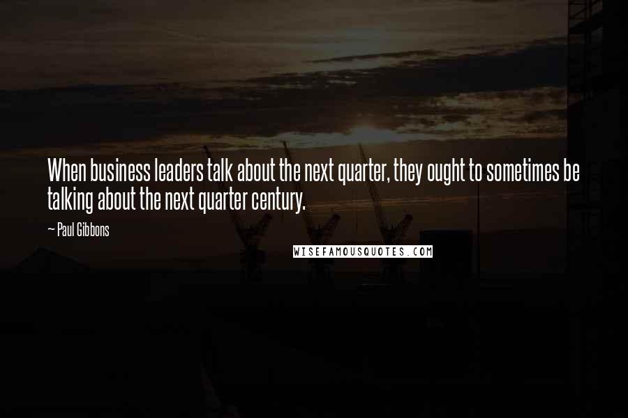 Paul Gibbons Quotes: When business leaders talk about the next quarter, they ought to sometimes be talking about the next quarter century.