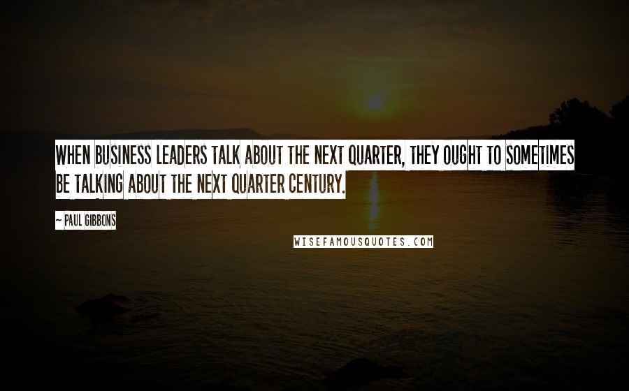 Paul Gibbons Quotes: When business leaders talk about the next quarter, they ought to sometimes be talking about the next quarter century.