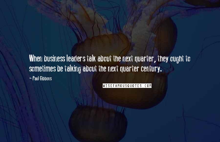 Paul Gibbons Quotes: When business leaders talk about the next quarter, they ought to sometimes be talking about the next quarter century.