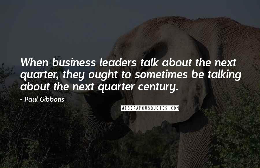 Paul Gibbons Quotes: When business leaders talk about the next quarter, they ought to sometimes be talking about the next quarter century.