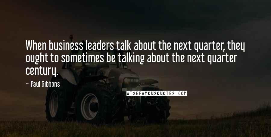 Paul Gibbons Quotes: When business leaders talk about the next quarter, they ought to sometimes be talking about the next quarter century.