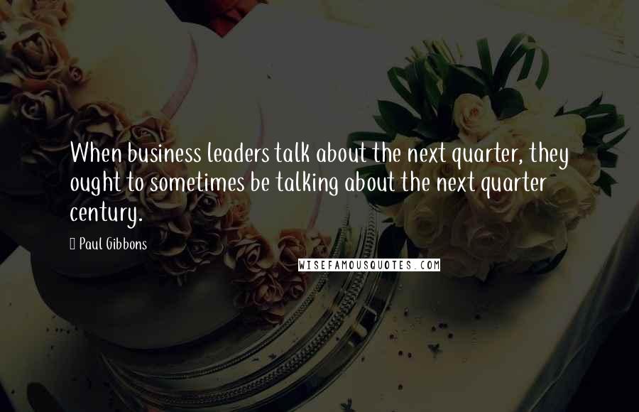 Paul Gibbons Quotes: When business leaders talk about the next quarter, they ought to sometimes be talking about the next quarter century.