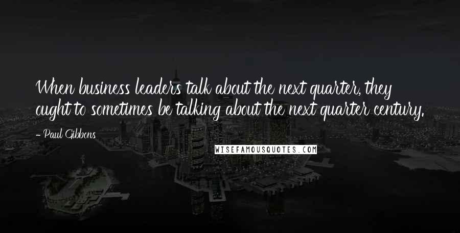 Paul Gibbons Quotes: When business leaders talk about the next quarter, they ought to sometimes be talking about the next quarter century.