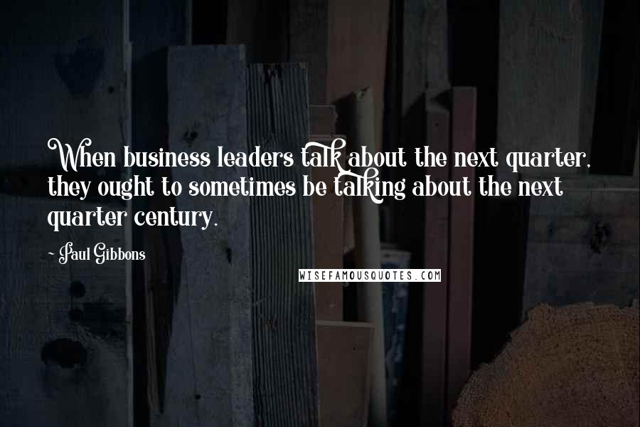 Paul Gibbons Quotes: When business leaders talk about the next quarter, they ought to sometimes be talking about the next quarter century.