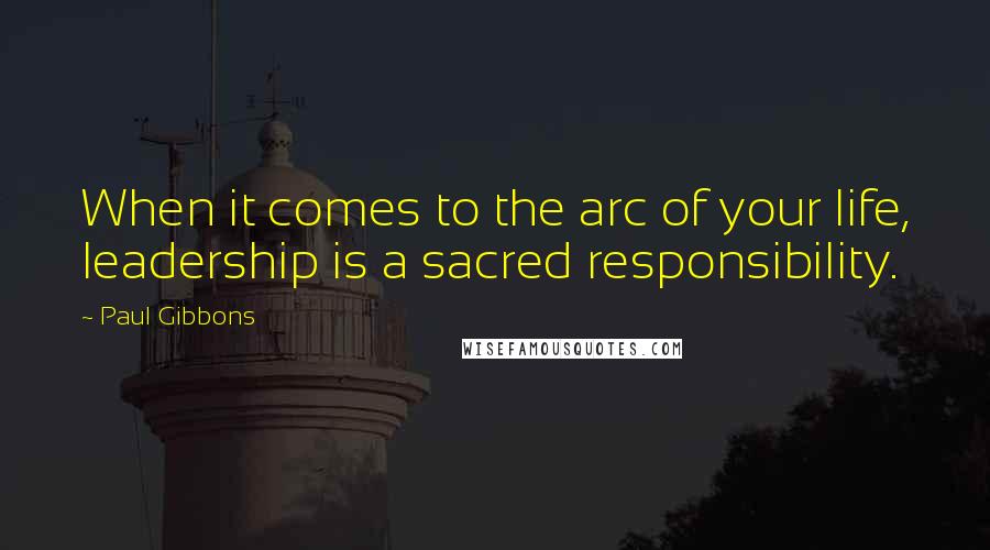Paul Gibbons Quotes: When it comes to the arc of your life, leadership is a sacred responsibility.