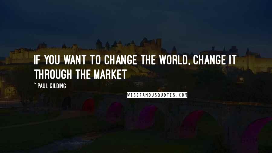 Paul Gilding Quotes: If you want to change the world, change it through the market