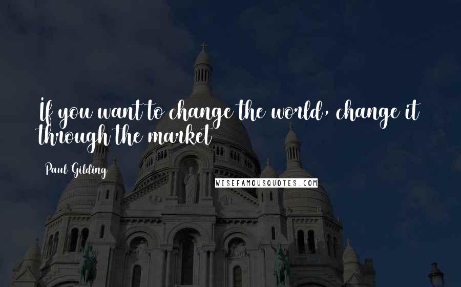 Paul Gilding Quotes: If you want to change the world, change it through the market