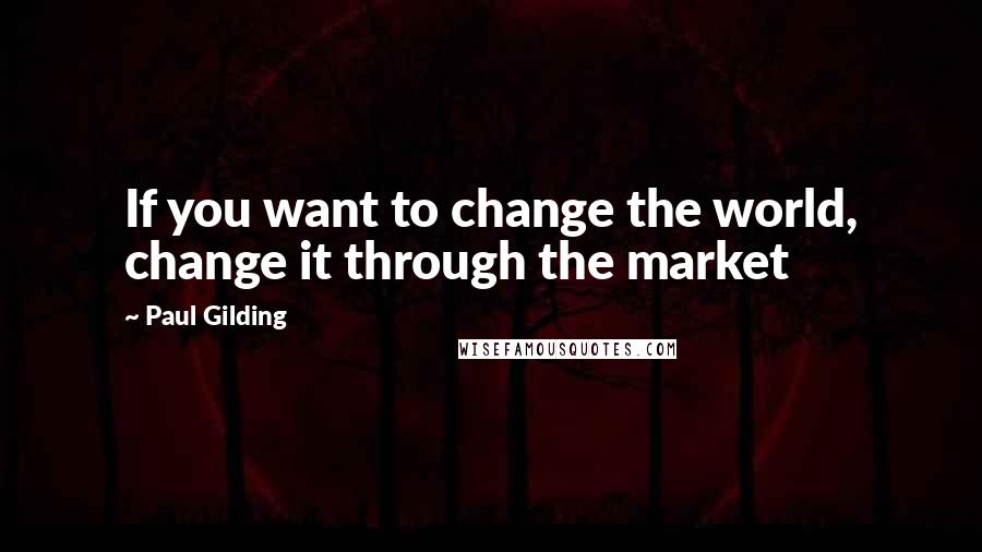 Paul Gilding Quotes: If you want to change the world, change it through the market